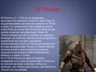 El Tiburón
El Tiburón (¿? - 1722) es un antagonista
secundario de Assassin's Creed IV: Black Flag. Es
el guardaespaldas personal de Laureano de Torres
y Ayala. Su característica más notable es que es
mudo.Poco se conoce del Tiburón de antes de que
entrara al servicio del gobernador Torres. El
Tiburón destaca por ser un hombre con gusto por
la sangre y la violencia, además de ser un guerrero
excepcional con una gran corpulencia.
Edward Kenway conoce al Tiburón por primera vez
en casa del gobernador Torres; el Tiburón elimina
de forma brutal a varios Asesinos cuando se
disponían a secuestrar al Sabio Bartholomew
Roberts y a matar a Torres.
En 1719, el Tiburón se halla en Kingston,
protegiendo a un doble del gobernador Torres con
la intención de atraer a Kenway. Ambos se
enfrentan, con victoria para Kenway, que elimina al
Tiburón con sus pistolas.
 
