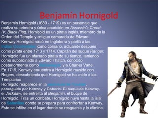 Benjamín Hornigold
Benjamin Hornigold (1680 - 1719) es un personaje que
realiza su primera y única aparición en Assassin's Creed
IV: Black Flag. Hornigold es un pirata inglés, miembro de la
Orden del Temple y antiguo camarada de Edward
Kenway.Hornigold nació en Inglaterra y partió a las
Indias Occidentales como corsario, actuando después
como pirata entre 1713 y 1714. Capitán del buque Ranger,
Hornigold fue un afamado pirata de su tiempo, teniendo
como subordinado a Edward Thatch, conocido
posteriormente como Barbanegra, y a Charles Vane.
En 1719, Kenway encuentra a Hornigold reunido con
Rogers, descubriendo que Hornigold se ha unido a los
Templarios
Hornigold reaparece en la península de Yucatán,
perseguido por Kenway y Roberts. El buque de Kenway,
el Jackdaw, se enfrenta al Benjamin, el buque de
Hornigold. Tras un combate, Hornigold huye hasta la isla
de Satanillas donde se prepara para confrontar a Kenway.
Éste se infiltra en el lugar donde se resguarda y lo elimina.
 