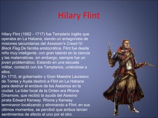 Hilary Flint
Hilary Flint (1682 - 1717) fue Templario inglés que
operaba en La Habana, siendo un antagonista de
misiones secundarias del Assassin's Creed IV:
Black Flag.De familia aristocrática, Flint fue desde
niño muy inteligente, con gran talento en la ciencia
y las matemáticas, sin embargo, siempre fue un
joven problemático. Estando en una escuela
militar, contactó con los Templarios, uniéndose a
ellos.
En 1715, el gobernador y Gran Maestre Laureano
de Torres y Ayala destinó a Flint en La Habana
para destruir el enclave de los Asesinos en la
ciudad. La líder local de la Orden era Rhona
Dinsmore, que recibió la ayuda del Asesino
pirata Edward Kenway. Rhona y Kenway
terminaron localizando y eliminando a Flint; en sus
últimos momentos, se percibió que ambos tenían
sentimientos de afecto el uno por el otro.
 