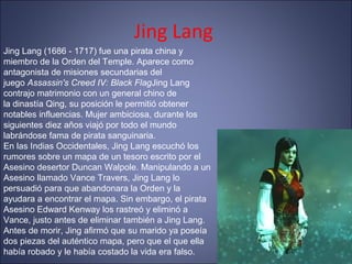 Jing Lang
Jing Lang (1686 - 1717) fue una pirata china y
miembro de la Orden del Temple. Aparece como
antagonista de misiones secundarias del
juego Assassin's Creed IV: Black FlagJing Lang
contrajo matrimonio con un general chino de
la dinastía Qing, su posición le permitió obtener
notables influencias. Mujer ambiciosa, durante los
siguientes diez años viajó por todo el mundo
labrándose fama de pirata sanguinaria.
En las Indias Occidentales, Jing Lang escuchó los
rumores sobre un mapa de un tesoro escrito por el
Asesino desertor Duncan Walpole. Manipulando a un
Asesino llamado Vance Travers, Jing Lang lo
persuadió para que abandonara la Orden y la
ayudara a encontrar el mapa. Sin embargo, el pirata
Asesino Edward Kenway los rastreó y eliminó a
Vance, justo antes de eliminar también a Jing Lang.
Antes de morir, Jing afirmó que su marido ya poseía
dos piezas del auténtico mapa, pero que el que ella
había robado y le había costado la vida era falso.
 