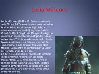 Lucía Márquez
Lucía Márquez (1689 - 1716) fue una miembro
de la Orden del Temple, operando en las Indias
Occidentales, siendo una antagonista de
misiones secundarias del juego Assassin's
Creed IV: Black Flag.Lucía Márquez fue hija de
un corsario español llamado Alejandro Ortega
de Márquez. Tras la muerte de su padre, Lucía
tuvo que criarse en las calles por su cuenta.
Tras conocer a una ladrona llamada Felicia
Moreno, Lucía entró en contacto con la Orden
del Temple, uniéndose a ella.
En 1715, Lucía recibió el encargo de localizar
varios enclaves Asesinos en las Indias
Occidentales. En el Gran Caimán entró en
conflicto con la Asesina Opía Apito. El pirata
Asesino Edward Kenway colaboró con Opía,
persiguiendo a Lucía hasta Isla Pinos donde
acabaron con ella.
 