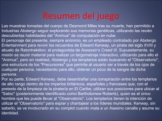 Resumen del juego
Las muestras tomadas del cuerpo de Desmond Miles tras su muerte, han permitido a
Industrias Abstergo seguir explorando sus memorias genéticas, utilizando las recién
descubiertas habilidades del "Animus" de computación en nube.
El personaje del presente, siempre anónimo, es un empleado contratado por Abstergo
Entertainment para revivir los recuerdos de Edward Kenway, un pirata del siglo XVIII y
abuelo de Ratonhakéton, el protagonista de Assassin's Creed III. Supuestamente, su
misión es reunir material para realizar un largometraje interactivo, utilizando para ello el
"Animus", pero en realidad, Abstergo y los templarios están buscando el "Observatorio",
una estructura de los "Precursores" que permite al usuario ver a través de los ojos de
cualquier persona, necesitando para ello, obtener un poco de la sangre de dicha
persona.
Por su parte, Edward Kenway, debe desentrañar una conspiración entre los templarios
de alto rango dentro de los imperios británicos, españoles y franceses que, con el
pretexto de la limpieza de la piratería en El Caribe, utilizan sus posiciones para ubicar al
"Sabio" (posteriormente identificado como Bartholomew Roberts), quien es el único
hombre que les puede llevar al "Observatorio". Los templarios tienen la intención de
utilizar el "Observatorio" para espiar y chantajear a los líderes mundiales. Kenway, sin
saberlo, se ve involucrado en su complot cuando mata a un Asesino canalla y asume su
identidad.
 