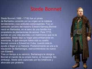 Stede Bonnet
Stede Bonnet (1688 - 1718) fue un pirata
de Barbados conocido por su origen en la nobleza
terrateniente y sus actitudes extravagantes. Fue un
conocido cercano del Asesino Edward Kenway.Bonnet
nació en Barbados, en el seno de una familia rica
propietaria de plantaciones de azúcar. Para 1715,
sumido en una vida aburrida y un matrimonio que no le
agradaba, Stede dejó su hogar para embarcarse en
aventuras, lo que siempre había sido su sueño.
Bonnet conoce a Edward en Cuba, cuando éste lo
ayuda a llegar a La Habana. Posteriormente se une a la
tripulación de Barbanegra, reencontrándose de nuevo
con Edward.
Tras un tiempo a su servicio, Barbanegra le otorga a
Bonnet el mando de su propio barco, el Venganza. Sin
embargo, Stede será capturado por los británicos y
ahorcado por piratería.
 