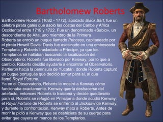 Bartholomew Roberts
Bartholomew Roberts (1682 - 1772), apodado Black Bart, fue un
célebre pirata galés que asoló las costas del Caribe y África
Occidental entre 1719 y 1722. Fue un denominado «Sabio», un
descendiente de Aita, uno miembro de la Primera
Roberts se enroló un buque llamado Princess, capitaneado por
el pirata Howell Davis. Davis fue asesinado en una emboscada
Templaria y Roberts trasladado a Príncipe, ya que los
Templarios se hallaban buscando la localización del
Observatorio. Roberts fue liberado por Kenway, por lo que a
cambio, Roberts decidió ayudarle a encontrar el Observatorio.
Partieron hacia la península de Yucatán, donde Roberts capturó
un buque portugués que decidió tomar para sí, al que
llamó Royal Fortune.
Ya en el Observatorio, Roberts le mostró a Kenway cómo
funcionaba exactamente. Kenway quería deshacerse del
artefacto, entonces Roberts lo traiciona y decide quedárselo
para sí. Roberts se refugió en Príncipe a donde acudió Kenway;
el Royal Fortune de Roberts se enfrentó al Jackdaw de Kenway,
y durante la confrontación, Kenway mató a Roberts. Antes de
morir le pidió a Kenway que se deshiciera de su cuerpo para
evitar que cayera en manos de los Templarios.
 