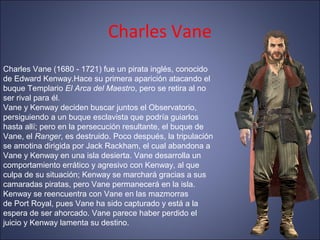 Charles Vane
Charles Vane (1680 - 1721) fue un pirata inglés, conocido
de Edward Kenway.Hace su primera aparición atacando el
buque Templario El Arca del Maestro, pero se retira al no
ser rival para él.
Vane y Kenway deciden buscar juntos el Observatorio,
persiguiendo a un buque esclavista que podría guiarlos
hasta allí; pero en la persecución resultante, el buque de
Vane, el Ranger, es destruido. Poco después, la tripulación
se amotina dirigida por Jack Rackham, el cual abandona a
Vane y Kenway en una isla desierta. Vane desarrolla un
comportamiento errático y agresivo con Kenway, al que
culpa de su situación; Kenway se marchará gracias a sus
camaradas piratas, pero Vane permanecerá en la isla.
Kenway se reencuentra con Vane en las mazmorras
de Port Royal, pues Vane ha sido capturado y está a la
espera de ser ahorcado. Vane parece haber perdido el
juicio y Kenway lamenta su destino.
 