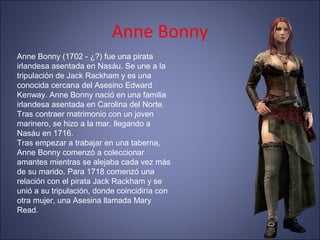 Anne Bonny
Anne Bonny (1702 - ¿?) fue una pirata
irlandesa asentada en Nasáu. Se une a la
tripulación de Jack Rackham y es una
conocida cercana del Asesino Edward
Kenway. Anne Bonny nació en una familia
irlandesa asentada en Carolina del Norte.
Tras contraer matrimonio con un joven
marinero, se hizo a la mar, llegando a
Nasáu en 1716.
Tras empezar a trabajar en una taberna,
Anne Bonny comenzó a coleccionar
amantes mientras se alejaba cada vez más
de su marido. Para 1718 comenzó una
relación con el pirata Jack Rackham y se
unió a su tripulación, donde coincidiría con
otra mujer, una Asesina llamada Mary
Read.
 