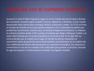Relación con el contexto histórico
Assassin's Creed IV Black Flag tiene lugar en el mar Caribe durante la época dorada
de la piratería. Durante siglos, España, Francia, Inglaterra, y Holanda, se han estado
disputando estas tierras para conseguir dinero, productos y poder. En 1713 se firma
el tratado de Utrecht con el que España empieza a vivir su decadencia política por
problemas económicos, mientras que comienza la hegemonía británica. La Habana
es colonia española desde 1519 cuando es fundada por Diego Velázquez Cuéllar y la
sexta villa fundada por la Corona Española en la isla de Cuba. En el siglo XVI, la
corona decide que la ciudad sea el lugar en donde los barcos españoles se
concentren antes de partir de nuevo hacia España, convirtiéndose en la ciudad más
rica y defensiva del Nuevo Mundo gracias a su posición estratégica. Sus riquezas la
convertirán en una de las ciudades más codiciadas para piratas y corsarios. Aunque
la saga de Assassin's creed siempre ha estado muy ligada a España.
 