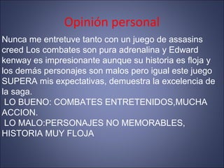 Opinión personal
Nunca me entretuve tanto con un juego de assasins
creed Los combates son pura adrenalina y Edward
kenway es impresionante aunque su historia es floja y
los demás personajes son malos pero igual este juego
SUPERA mis expectativas, demuestra la excelencia de
la saga.
LO BUENO: COMBATES ENTRETENIDOS,MUCHA
ACCION.
LO MALO:PERSONAJES NO MEMORABLES,
HISTORIA MUY FLOJA
 