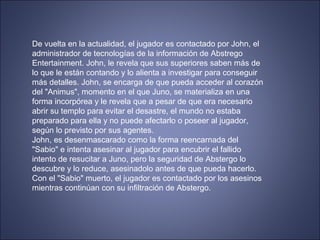 De vuelta en la actualidad, el jugador es contactado por John, el
administrador de tecnologías de la información de Abstrego
Entertainment. John, le revela que sus superiores saben más de
lo que le están contando y lo alienta a investigar para conseguir
más detalles. John, se encarga de que pueda acceder al corazón
del "Animus", momento en el que Juno, se materializa en una
forma incorpórea y le revela que a pesar de que era necesario
abrir su templo para evitar el desastre, el mundo no estaba
preparado para ella y no puede afectarlo o poseer al jugador,
según lo previsto por sus agentes.
John, es desenmascarado como la forma reencarnada del
"Sabio" e intenta asesinar al jugador para encubrir el fallido
intento de resucitar a Juno, pero la seguridad de Abstergo lo
descubre y lo reduce, asesinadolo antes de que pueda hacerlo.
Con el "Sabio" muerto, el jugador es contactado por los asesinos
mientras continúan con su infiltración de Abstergo.
 