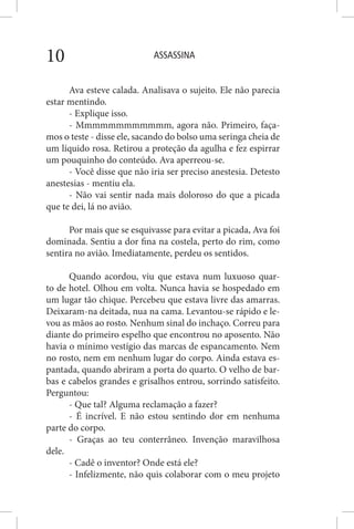 ASSASSINA10
Ava esteve calada. Analisava o sujeito. Ele não parecia
estar mentindo.
- Explique isso.
- Mmmmmmmmmmmm, agora não. Primeiro, faça-
mos o teste - disse ele, sacando do bolso uma seringa cheia de
um líquido rosa. Retirou a proteção da agulha e fez espirrar
um pouquinho do conteúdo. Ava aperreou-se.
- Você disse que não iria ser preciso anestesia. Detesto
anestesias - mentiu ela.
- Não vai sentir nada mais doloroso do que a picada
que te dei, lá no avião.
Por mais que se esquivasse para evitar a picada, Ava foi
dominada. Sentiu a dor fina na costela, perto do rim, como
sentira no avião. Imediatamente, perdeu os sentidos.
Quando acordou, viu que estava num luxuoso quar-
to de hotel. Olhou em volta. Nunca havia se hospedado em
um lugar tão chique. Percebeu que estava livre das amarras.
Deixaram-na deitada, nua na cama. Levantou-se rápido e le-
vou as mãos ao rosto. Nenhum sinal do inchaço. Correu para
diante do primeiro espelho que encontrou no aposento. Não
havia o mínimo vestígio das marcas de espancamento. Nem
no rosto, nem em nenhum lugar do corpo. Ainda estava es-
pantada, quando abriram a porta do quarto. O velho de bar-
bas e cabelos grandes e grisalhos entrou, sorrindo satisfeito.
Perguntou:
- Que tal? Alguma reclamação a fazer?
- É incrível. E não estou sentindo dor em nenhuma
parte do corpo.
- Graças ao teu conterrâneo. Invenção maravilhosa
dele.
- Cadê o inventor? Onde está ele?
- Infelizmente, não quis colaborar com o meu projeto
 