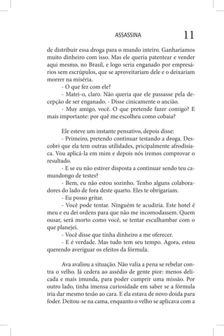 ASSASSINA 11
de distribuir essa droga para o mundo inteiro. Ganharíamos
muito dinheiro com isso. Mas ele queria patentear e vender
aqui mesmo, no Brasil, e logo seria enganado por empresá-
rios sem escrúpulos, que se aproveitariam dele e o deixariam
morrer na miséria.
- O que fez com ele?
- Matei-o, claro. Não queria que ele passasse pela de-
cepção de ser enganado. - Disse cinicamente o ancião.
- Muy amigo, você. O que pretende fazer comigo? E
mais importante: por quê me escolheu como cobaia?
Ele esteve um instante pensativo, depois disse:
- Primeiro, pretendo continuar testando a droga. Des-
cobri que ela tem outras utilidades, pricipalmente afrodisía-
ca. Vou aplicá-la em mim e depois nós iremos comprovar o
resultado.
- E se eu não estiver disposta a continuar sendo teu ca-
mundongo de testes?
- Bem, eu não estou sozinho. Tenho alguns colabora-
dores do lado de fora deste quarto. Eles te obrigariam.
- Eu posso gritar.
- Você pode tentar. Ninguém te acudiria. Este hotel é
meu e eu dei ordens para que não me incomodassem. Quem
ousar, será morto como você, se tentar esculhambar com o
que planejei.
- Você disse que tinha dinheiro a me oferecer.
- E é verdade. Mas tudo tem seu tempo. Agora, estou
querendo averiguar os efeitos da fórmula.
Ava avaliou a situação. Não valia a pena se rebelar con-
tra o velho. Já cedera ao assédio de gente pior: menos deli-
cada e mais imunda, para poder cumprir uma missão. Por
outro lado, tinha imensa curiosidade em saber se a fórmula
iria dar mesmo tesão ao cara. E ela estava de novo doida para
foder. Deitou-se na cama, enquanto o velho se aplicava com a
 
