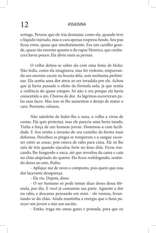 ASSASSINA12
seringa. Pensou que ele iria desmaiar, como ela, quando teve
o líquido injetado, mas o cara apenas respirou fundo. Seu pau
ficou ereto, quase que imediatamente. Era um caralho gran-
de, quase tão enorme quanto o do rapaz Henrico, que conhe-
cera havia pouco. Ela abriu mais as pernas.
O velho deitou-se sobre ela com uma fome de bicho.
Não fedia, como ela imaginava, mas foi violento, empurran-
do seu enorme cacete na boceta dela, sem nenhuma prelimi-
nar. Ela sentiu uma dor atroz ao ser invadida por ele. Achou
que já havia passado o efeito da fórmula nela, já que sentia
a violência do quase estupro. Só não o era porque ela havia
consentido o ato. Chorou de dor. As lágrimas escorreram pe-
las suas faces. Mas isso só lhe aumentou o desejo de matar o
cara. Portanto, relaxou.
Não satisfeito de foder-lhe a xana, o velho a virou de
costas. Ela quis protestar, mas ele parecia uma besta tarada.
Tinha a força de um homem jovem. Dominou-a com facili-
dade. E Ava sentiu a invasão do seu cuzinho da forma mais
dolorosa. Percebeu as pregas se romperem e o sangue escor-
rer entre as coxas, pois estava de rabo para cima. Ele só lhe
saiu de trás quando ejaculou forte no ânus dela. Ficou ron-
cando, lhe fungando a nuca, até que resvalou da cama e caiu
no chão atapetado do quarto. Ela ficou resfolegando, sentin-
do dores no reto. Pediu:
- Aplique-me de novo o composto, pois quero que essa
dor lacerante desapareça.
- Ele riu. Depois, disse:
- O ser humano só pode tomar duas doses dessa fór-
mula, por dia. E você já consumiu sua parte. Aguente a dor
no rabo, e descanse pensando em mim - ele rosnou, levan-
tando-se do chão. Ainda mantinha a energia que o fazia pa-
recer um jovem e não um ancião.
- Então, traga-me umas gazes e pomada, para que eu
 