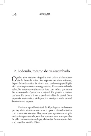 ASSASSINA14
2. Fodendo, mesmo de cu arrombado
Ovelho não mandou ninguém para cuidar da hemorra-
gia do ânus da ruiva. Ava esperou uns vinte minutos,
depois foi ao banheiro. Se virou como pode com papel higiê-
nico e conseguiu conter o sangramento. Estava com ódio do
velho. No entanto, continuava curiosa com tudo o que estava
lhe acontecendo. Quem era o sujeito? Ele parecia a conhe-
cer bem. Ela deveria ir ver o que havia além da porta? Ou o
esperaria, o mataria e só depois iria averiguar onde estava?
Resolveu-se a esperar.
Havia um aparelho de tevê de 52 polegadas no luxuoso
quarto, aí ela deitou-se na cama e ligou o eletrodoméstico
com o controle remoto. Mas, nem bem apareceram as pri-
meiras imagens na tela, o velho retornou com um aparelho
de vídeo e uns envelopes de papel na mão. Estava muito chei-
roso e melhor vestido. Disse:
 