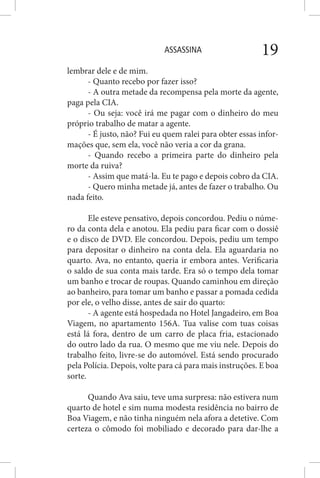 ASSASSINA 19
lembrar dele e de mim.
- Quanto recebo por fazer isso?
- A outra metade da recompensa pela morte da agente,
paga pela CIA.
- Ou seja: você irá me pagar com o dinheiro do meu
próprio trabalho de matar a agente.
- É justo, não? Fui eu quem ralei para obter essas infor-
mações que, sem ela, você não veria a cor da grana.
- Quando recebo a primeira parte do dinheiro pela
morte da ruiva?
- Assim que matá-la. Eu te pago e depois cobro da CIA.
- Quero minha metade já, antes de fazer o trabalho. Ou
nada feito.
Ele esteve pensativo, depois concordou. Pediu o núme-
ro da conta dela e anotou. Ela pediu para ficar com o dossiê
e o disco de DVD. Ele concordou. Depois, pediu um tempo
para depositar o dinheiro na conta dela. Ela aguardaria no
quarto. Ava, no entanto, queria ir embora antes. Verificaria
o saldo de sua conta mais tarde. Era só o tempo dela tomar
um banho e trocar de roupas. Quando caminhou em direção
ao banheiro, para tomar um banho e passar a pomada cedida
por ele, o velho disse, antes de sair do quarto:
- A agente está hospedada no Hotel Jangadeiro, em Boa
Viagem, no apartamento 156A. Tua valise com tuas coisas
está lá fora, dentro de um carro de placa fria, estacionado
do outro lado da rua. O mesmo que me viu nele. Depois do
trabalho feito, livre-se do automóvel. Está sendo procurado
pela Polícia. Depois, volte para cá para mais instruções. E boa
sorte.
Quando Ava saiu, teve uma surpresa: não estivera num
quarto de hotel e sim numa modesta residência no bairro de
Boa Viagem, e não tinha ninguém nela afora a detetive. Com
certeza o cômodo foi mobiliado e decorado para dar-lhe a
 