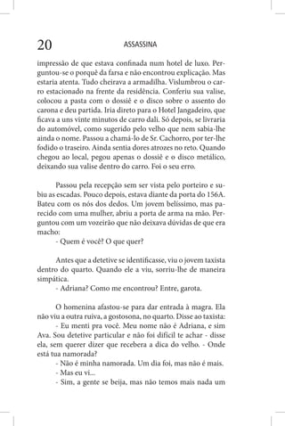 ASSASSINA20
impressão de que estava confinada num hotel de luxo. Per-
guntou-se o porquê da farsa e não encontrou explicação. Mas
estaria atenta. Tudo cheirava a armadilha. Vislumbrou o car-
ro estacionado na frente da residência. Conferiu sua valise,
colocou a pasta com o dossiê e o disco sobre o assento do
carona e deu partida. Iria direto para o Hotel Jangadeiro, que
ficava a uns vinte minutos de carro dali. Só depois, se livraria
do automóvel, como sugerido pelo velho que nem sabia-lhe
ainda o nome. Passou a chamá-lo de Sr. Cachorro, por ter-lhe
fodido o traseiro. Ainda sentia dores atrozes no reto. Quando
chegou ao local, pegou apenas o dossiê e o disco metálico,
deixando sua valise dentro do carro. Foi o seu erro.
Passou pela recepção sem ser vista pelo porteiro e su-
biu as escadas. Pouco depois, estava diante da porta do 156A.
Bateu com os nós dos dedos. Um jovem belíssimo, mas pa-
recido com uma mulher, abriu a porta de arma na mão. Per-
guntou com um vozeirão que não deixava dúvidas de que era
macho:
- Quem é você? O que quer?
Antes que a detetive se identificasse, viu o jovem taxista
dentro do quarto. Quando ele a viu, sorriu-lhe de maneira
simpática.
- Adriana? Como me encontrou? Entre, garota.
O homenina afastou-se para dar entrada à magra. Ela
não viu a outra ruiva, a gostosona, no quarto. Disse ao taxista:
- Eu menti pra você. Meu nome não é Adriana, e sim
Ava. Sou detetive particular e não foi difícil te achar - disse
ela, sem querer dizer que recebera a dica do velho. - Onde
está tua namorada?
- Não é minha namorada. Um dia foi, mas não é mais.
- Mas eu vi...
- Sim, a gente se beija, mas não temos mais nada um
 