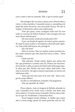 ASSASSINA 21
com o outro a não ser amizade. Mas, o que te trouxe aqui?
Ela entregou-lhe nas mãos a pasta com o dossiê sobre a
ruiva e o disco metálico. Cassandra tomou o caramalhaço de
papel das mãos do jovem, sem nem pedir licença. Ele não se
zangou. O homenina soltou uma imprecação:
- Puta que pariu, como conseguiu tudo isso? Eu usei
todos os recursos da Polícia Federal e não consegui nem um
terço dessas informações.
- Ela está mesmo sendo procurada pela CIA?
- E por um bando de agentes de outros países, queren-
do matá-la para receber a recompensa oferecida pela Agên-
cia. Está sendo difícil para nós, protegê-la.
- Ela é do bem?
- Mais ou menos. Mas nos ajudou numas paradas bra-
bas, então achamos que uma mão deve lavar a outra. - Disse
o taxista.
- Onde está ela?
- Não sabemos. Desde ontem, depois que saímos do
bar, que perdemos o contato com ela. Deixou-me estaciona-
do na frente e subiu ao quarto do hotel onde tinha pego aque-
la valise que abri. Porém, não mais voltou. Subi atrás e não
mais a encontrei. Até agora estamos esperando, ao menos um
telefonema dela.
- Temo que não irão mais vê-la com vida - disse a ma-
gra de corpo atlético.
Os dois se entreolharam cismados. Ela perguntou:
- Têm um aparelho de vídeo?
Pouco depois, viam as imagens de Rebeka atirando no
cara. Cassandra reviu várias vezes o trecho, sem dizer uma
única palavra. O taxista estava tranquilo. Parecia não acredi-
tar no que via. Finalmente, o homenina disse:
- Essas imagens foram editadas. A mulher que vemos
não é a nossa amiga, apesar de muito parecida com ela. Tal-
 