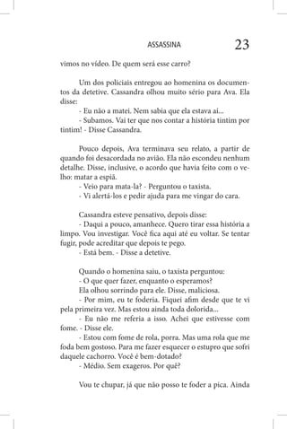 ASSASSINA 23
vimos no vídeo. De quem será esse carro?
Um dos policiais entregou ao homenina os documen-
tos da detetive. Cassandra olhou muito sério para Ava. Ela
disse:
- Eu não a matei. Nem sabia que ela estava aí...
- Subamos. Vai ter que nos contar a história tintim por
tintim! - Disse Cassandra.
Pouco depois, Ava terminava seu relato, a partir de
quando foi desacordada no avião. Ela não escondeu nenhum
detalhe. Disse, inclusive, o acordo que havia feito com o ve-
lho: matar a espiã.
- Veio para mata-la? - Perguntou o taxista.
- Vi alertá-los e pedir ajuda para me vingar do cara.
Cassandra esteve pensativo, depois disse:
- Daqui a pouco, amanhece. Quero tirar essa história a
limpo. Vou investigar. Você fica aqui até eu voltar. Se tentar
fugir, pode acreditar que depois te pego.
- Está bem. - Disse a detetive.
Quando o homenina saiu, o taxista perguntou:
- O que quer fazer, enquanto o esperamos?
Ela olhou sorrindo para ele. Disse, maliciosa.
- Por mim, eu te foderia. Fiquei afim desde que te vi
pela primeira vez. Mas estou ainda toda dolorida...
- Eu não me referia a isso. Achei que estivesse com
fome. - Disse ele.
- Estou com fome de rola, porra. Mas uma rola que me
foda bem gostoso. Para me fazer esquecer o estupro que sofri
daquele cachorro. Você é bem-dotado?
- Médio. Sem exageros. Por quê?
Vou te chupar, já que não posso te foder a pica. Ainda
 