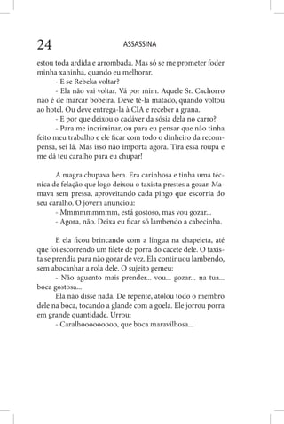 ASSASSINA24
estou toda ardida e arrombada. Mas só se me prometer foder
minha xaninha, quando eu melhorar.
- E se Rebeka voltar?
- Ela não vai voltar. Vá por mim. Aquele Sr. Cachorro
não é de marcar bobeira. Deve tê-la matado, quando voltou
ao hotel. Ou deve entrega-la à CIA e receber a grana.
- E por que deixou o cadáver da sósia dela no carro?
- Para me incriminar, ou para eu pensar que não tinha
feito meu trabalho e ele ficar com todo o dinheiro da recom-
pensa, sei lá. Mas isso não importa agora. Tira essa roupa e
me dá teu caralho para eu chupar!
A magra chupava bem. Era carinhosa e tinha uma téc-
nica de felação que logo deixou o taxista prestes a gozar. Ma-
mava sem pressa, aproveitando cada pingo que escorria do
seu caralho. O jovem anunciou:
- Mmmmmmmmm, está gostoso, mas vou gozar...
- Agora, não. Deixa eu ficar só lambendo a cabecinha.
E ela ficou brincando com a língua na chapeleta, até
que foi escorrendo um filete de porra do cacete dele. O taxis-
ta se prendia para não gozar de vez. Ela continuou lambendo,
sem abocanhar a rola dele. O sujeito gemeu:
- Não aguento mais prender... vou... gozar... na tua...
boca gostosa...
Ela não disse nada. De repente, atolou todo o membro
dele na boca, tocando a glande com a goela. Ele jorrou porra
em grande quantidade. Urrou:
- Caralhooooooooo, que boca maravilhosa...
 