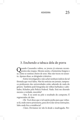 ASSASSINA 25
3. Enchendo a tabaca dela de porra
Quando Cassandra voltou, os jovens já estavam recom-
postos das roupas. Mesmo assim, o homenina fungou o
ar, como se sentisse cheiro de sexo. Mas não tocou no assun-
to. Apenas disse, se dirigindo à detetive:
- Estive investigando e não achei nenhum indício da tal
fórmula que você falou. Não há notícias em jornais, tampou-
co professores das universidades estão sabendo de nada do
gênero. Também pedi fotografias de velhos barbudos e cabe-
ludos, fichados pela Polícia Federal. Nada. Está me dizendo
mesmo a verdade, mocinha?
- Sim. E eu senti na pele o resultado do composto. É
regenerador, de fato.
- Ok. Você disse que o tal sujeito pediu para que voltas-
se lá, onde esteve prisioneira, para ele te dar novas instruções.
Sabe onde fica a residência?
- Claro. Devíamos ter ido lá desde a madrugada. Per-
 