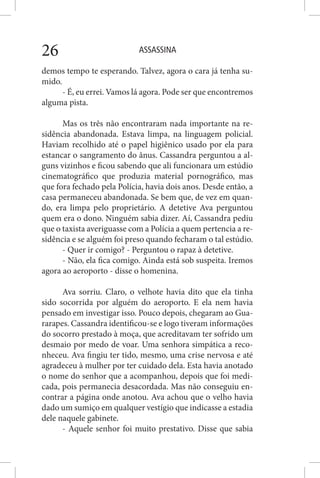 ASSASSINA26
demos tempo te esperando. Talvez, agora o cara já tenha su-
mido.
- É, eu errei. Vamos lá agora. Pode ser que encontremos
alguma pista.
Mas os três não encontraram nada importante na re-
sidência abandonada. Estava limpa, na linguagem policial.
Haviam recolhido até o papel higiênico usado por ela para
estancar o sangramento do ânus. Cassandra perguntou a al-
guns vizinhos e ficou sabendo que ali funcionara um estúdio
cinematográfico que produzia material pornográfico, mas
que fora fechado pela Polícia, havia dois anos. Desde então, a
casa permaneceu abandonada. Se bem que, de vez em quan-
do, era limpa pelo proprietário. A detetive Ava perguntou
quem era o dono. Ninguém sabia dizer. Aí, Cassandra pediu
que o taxista averiguasse com a Polícia a quem pertencia a re-
sidência e se alguém foi preso quando fecharam o tal estúdio.
- Quer ir comigo? - Perguntou o rapaz à detetive.
- Não, ela fica comigo. Ainda está sob suspeita. Iremos
agora ao aeroporto - disse o homenina.
Ava sorriu. Claro, o velhote havia dito que ela tinha
sido socorrida por alguém do aeroporto. E ela nem havia
pensado em investigar isso. Pouco depois, chegaram ao Gua-
rarapes. Cassandra identificou-se e logo tiveram informações
do socorro prestado à moça, que acreditavam ter sofrido um
desmaio por medo de voar. Uma senhora simpática a reco-
nheceu. Ava fingiu ter tido, mesmo, uma crise nervosa e até
agradeceu à mulher por ter cuidado dela. Esta havia anotado
o nome do senhor que a acompanhou, depois que foi medi-
cada, pois permanecia desacordada. Mas não conseguiu en-
contrar a página onde anotou. Ava achou que o velho havia
dado um sumiço em qualquer vestígio que indicasse a estadia
dele naquele gabinete.
- Aquele senhor foi muito prestativo. Disse que sabia
 