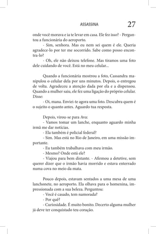 ASSASSINA 27
onde você morava e ia te levar em casa. Ele fez isso? - Pergun-
tou a funcionária do aeroporto.
- Sim, senhora. Mas eu nem sei quem é ele. Queria
agradece-lo por ter me socorrido. Sabe como posso encon-
tra-lo?
- Oh, ele não deixou telefone. Mas tiramos uma foto
dele cuidando de você. Está no meu celular...
Quando a funcionária mostrou a foto, Cassandra ma-
nipulou o celular dela por uns minutos. Depois, o entregou
de volta. Agradeceu a atenção dada por ela e a dispensou.
Quando a mulher saiu, ele fez uma ligação do próprio celular.
Disse:
- Oi, mana. Enviei-te agora uma foto. Descubra quem é
o sujeito o quanto antes. Aguardo tua resposta.
Depois, virou-se para Ava:
- Vamos tomar um lanche, enquanto aguardo minha
irmã me dar notícias.
- Ela também é policial federal?
- Sim. Mas está no Rio de Janeiro, em uma missão im-
portante.
- Eu também trabalhava com meu irmão.
- Mesmo? Onde está ele?
- Viajou para bem distante. - Afirmou a detetive, sem
querer dizer que o irmão havia morrido e estava enterrado
numa cova no meio da mata.
Pouco depois, estavam sentados a uma mesa de uma
lanchonete, no aeroporto. Ela olhava para o homenina, im-
pressionada com a sua beleza. Perguntou:
- Você é casado, tem namorada?
- Por quê?
- Curiosidade. É muito bonito. Decerto alguma mulher
já deve ter conquistado teu coração.
 
