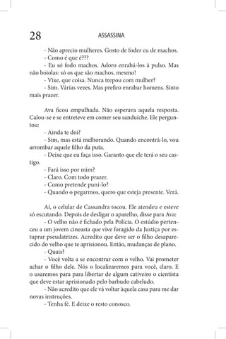 ASSASSINA28
- Não aprecio mulheres. Gosto de foder cu de machos.
- Como é que é???
- Eu só fodo machos. Adoro enrabá-los à pulso. Mas
não boiolas: só os que são machos, mesmo!
- Vixe, que coisa. Nunca trepou com mulher?
- Sim. Várias vezes. Mas prefiro enrabar homens. Sinto
mais prazer.
Ava ficou empulhada. Não esperava aquela resposta.
Calou-se e se entreteve em comer seu sanduíche. Ele pergun-
tou:
- Ainda te doi?
- Sim, mas está melhorando. Quando encontrá-lo, vou
arrombar aquele filho da puta.
- Deixe que eu faça isso. Garanto que ele terá o seu cas-
tigo.
- Fará isso por mim?
- Claro. Com todo prazer.
- Como pretende puní-lo?
- Quando o pegarmos, quero que esteja presente. Verá.
Aí, o celular de Cassandra tocou. Ele atendeu e esteve
só escutando. Depois de desligar o aparelho, disse para Ava:
- O velho não é fichado pela Polícia. O estúdio perten-
ceu a um jovem cineasta que vive foragido da Justiça por es-
tuprar pseudatrizes. Acredito que deve ser o filho desapare-
cido do velho que te aprisionou. Então, mudanças de plano.
- Quais?
- Você volta a se encontrar com o velho. Vai prometer
achar o filho dele. Nós o localizaremos para você, claro. E
o usaremos para para libertar de algum cativeiro o cientista
que deve estar aprisionado pelo barbudo cabeludo.
- Não acredito que ele vá voltar àquela casa para me dar
novas instruções.
- Tenha fé. E deixe o resto conosco.
 