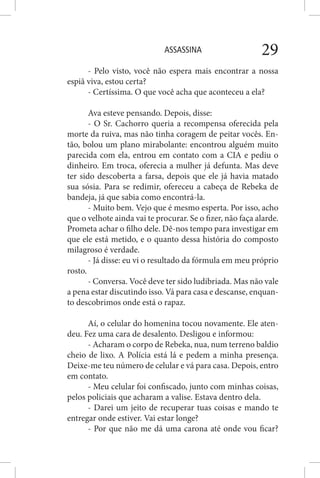 ASSASSINA 29
- Pelo visto, você não espera mais encontrar a nossa
espiã viva, estou certa?
- Certíssima. O que você acha que aconteceu a ela?
Ava esteve pensando. Depois, disse:
- O Sr. Cachorro queria a recompensa oferecida pela
morte da ruiva, mas não tinha coragem de peitar vocês. En-
tão, bolou um plano mirabolante: encontrou alguém muito
parecida com ela, entrou em contato com a CIA e pediu o
dinheiro. Em troca, oferecia a mulher já defunta. Mas deve
ter sido descoberta a farsa, depois que ele já havia matado
sua sósia. Para se redimir, ofereceu a cabeça de Rebeka de
bandeja, já que sabia como encontrá-la.
- Muito bem. Vejo que é mesmo esperta. Por isso, acho
que o velhote ainda vai te procurar. Se o fizer, não faça alarde.
Prometa achar o filho dele. Dê-nos tempo para investigar em
que ele está metido, e o quanto dessa história do composto
milagroso é verdade.
- Já disse: eu vi o resultado da fórmula em meu próprio
rosto.
- Conversa. Você deve ter sido ludibriada. Mas não vale
a pena estar discutindo isso. Vá para casa e descanse, enquan-
to descobrimos onde está o rapaz.
Aí, o celular do homenina tocou novamente. Ele aten-
deu. Fez uma cara de desalento. Desligou e informou:
- Acharam o corpo de Rebeka, nua, num terreno baldio
cheio de lixo. A Polícia está lá e pedem a minha presença.
Deixe-me teu número de celular e vá para casa. Depois, entro
em contato.
- Meu celular foi confiscado, junto com minhas coisas,
pelos policiais que acharam a valise. Estava dentro dela.
- Darei um jeito de recuperar tuas coisas e mando te
entregar onde estiver. Vai estar longe?
- Por que não me dá uma carona até onde vou ficar?
 
