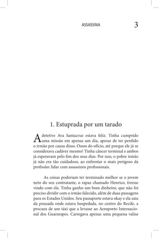 ASSASSINA 3
1. Estuprada por um tarado
Adetetive Ava Santacruz estava feliz. Tinha cumprido
uma missão em apenas um dia, apesar de ter perdido
o irmão por causa disso. Ossos do ofício, até porque ele já se
considerava cadáver mesmo! Tinha câncer terminal e ambos
já esperavam pelo fim dos seus dias. Por isso, o pobre irmão
já não era tão cuidadoso, ao enfrentar o mais perigoso da
profissão: lidar com assassinos profissionais.
As coisas poderiam ter terminado melhor se o jovem
neto do seu contratante, o rapaz chamado Henrico, tivesse
vindo com ela. Tinha ganho um bom dinheiro, que não foi
preciso dividir com o irmão falecido, além de duas passagens
para os Estados Unidos. Seu passaporte estava okay e ela saiu
da pousada onde estava hospedada, no centro do Recife, a
procura de um táxi que a levasse ao Aeroporto Internacio-
nal dos Guararapes. Carregava apenas uma pequena valise
 