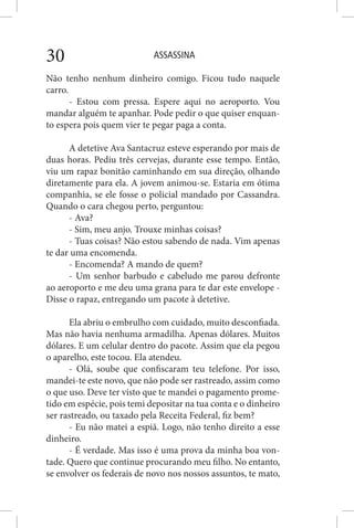 ASSASSINA30
Não tenho nenhum dinheiro comigo. Ficou tudo naquele
carro.
- Estou com pressa. Espere aqui no aeroporto. Vou
mandar alguém te apanhar. Pode pedir o que quiser enquan-
to espera pois quem vier te pegar paga a conta.
A detetive Ava Santacruz esteve esperando por mais de
duas horas. Pediu três cervejas, durante esse tempo. Então,
viu um rapaz bonitão caminhando em sua direção, olhando
diretamente para ela. A jovem animou-se. Estaria em ótima
companhia, se ele fosse o policial mandado por Cassandra.
Quando o cara chegou perto, perguntou:
- Ava?
- Sim, meu anjo. Trouxe minhas coisas?
- Tuas coisas? Não estou sabendo de nada. Vim apenas
te dar uma encomenda.
- Encomenda? A mando de quem?
- Um senhor barbudo e cabeludo me parou defronte
ao aeroporto e me deu uma grana para te dar este envelope -
Disse o rapaz, entregando um pacote à detetive.
Ela abriu o embrulho com cuidado, muito desconfiada.
Mas não havia nenhuma armadilha. Apenas dólares. Muitos
dólares. E um celular dentro do pacote. Assim que ela pegou
o aparelho, este tocou. Ela atendeu.
- Olá, soube que confiscaram teu telefone. Por isso,
mandei-te este novo, que não pode ser rastreado, assim como
o que uso. Deve ter visto que te mandei o pagamento prome-
tido em espécie, pois temi depositar na tua conta e o dinheiro
ser rastreado, ou taxado pela Receita Federal, fiz bem?
- Eu não matei a espiã. Logo, não tenho direito a esse
dinheiro.
- É verdade. Mas isso é uma prova da minha boa von-
tade. Quero que continue procurando meu filho. No entanto,
se envolver os federais de novo nos nossos assuntos, te mato,
 
