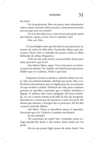ASSASSINA 31
fui claro?
- Foi incandescente. Mas vou querer mais informações
sobre o rapaz. Inclusive, fotos recentes. Como posso procurar
um cara que nem sei o nome?
- Eu ia te dar tudo isso, se não tivesse procurado ajuda
dos federais. Agora, se vire. Você é a detetive, não?
- Sim, sou. Mas...
O cara desligou antes que ela dissesse que precisaria, ao
menos, do nome do filho dele. O portador olhava para ela,
curioso. Havia visto o conteúdo do pacote e tinha os olhos
brilhando de cobiça. Perguntou:
- Pode me dar, pelo menos, um pacotinho desses para
mim, pelo favor que te fiz?
- São dólares falsos, rapaz. Você seria preso, se tentas-
se passa-los adiante. Na verdade, são falsificações grosseiras.
Melhor que se vá embora. Tenho o que fazer.
Enquanto o jovem se afastava, a detetive olhava em vol-
ta. Não viu nenhum barbudo cabeludo por perto. Mas o ve-
lho devia estar próximo, para ter ligado para ela no momento
em que recebeu o celular. Telefonou de volta, para o número
gravado no aparelho, esperando que o velhote atendesse a
ligação. O telefone dele estava desligado. Ela ficou frustra-
da. Aí, viu o taxista chamá-la do lado de fora do aeroporto.
Reconheceu-o assim que ele encostou o carro. Foi até lá. Ele
deixou que entrasse e entregou-lhe os pertences. Ela lhe deu
o pacote contendo dólares.
- São falsos. Vejam se descobrem quem os imprimiu.
Desconfio que o Sr. Cachorro é também um falsário.
- Já está sabendo?
- Do assassinato da espiã? Sim, Cassandra estava co-
migo quando lhe deram a má notícia. Sinto muito por tua
perda.
- Ela era um pessoa legal, apesar de muito doida. Vou
 