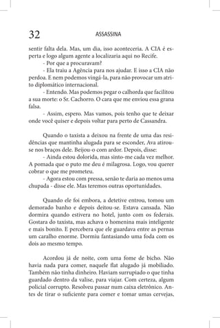 ASSASSINA32
sentir falta dela. Mas, um dia, isso aconteceria. A CIA é es-
perta e logo algum agente a localizaria aqui no Recife.
- Por que a procuravam?
- Ela traiu a Agência para nos ajudar. E isso a CIA não
perdoa. E nem podemos vingá-la, para não provocar um atri-
to diplomático internacional.
- Entendo. Mas podemos pegar o calhorda que facilitou
a sua morte: o Sr. Cachorro. O cara que me enviou essa grana
falsa.
- Assim, espero. Mas vamos, pois tenho que te deixar
onde você quiser e depois voltar para perto de Cassandra.
Quando o taxista a deixou na frente de uma das resi-
dências que mantinha alugada para se esconder, Ava atirou-
se nos braços dele. Beijou-o com ardor. Depois, disse:
- Ainda estou dolorida, mas sinto-me cada vez melhor.
A pomada que o puto me deu é milagrosa. Logo, vou querer
cobrar o que me prometeu.
- Agora estou com pressa, senão te daria ao menos uma
chupada - disse ele. Mas teremos outras oportunidades.
Quando ele foi embora, a detetive entrou, tomou um
demorado banho e depois deitou-se. Estava cansada. Não
dormira quando estivera no hotel, junto com os federais.
Gostara do taxista, mas achava o homenina mais inteligente
e mais bonito. E percebera que ele guardava entre as pernas
um caralho enorme. Dormiu fantasiando uma foda com os
dois ao mesmo tempo.
Acordou já de noite, com uma fome de bicho. Não
havia nada para comer, naquele flat alugado já mobiliado.
Também não tinha dinheiro. Haviam surrupiado o que tinha
guardado dentro da valise, para viajar. Com certeza, algum
policial corrupto. Resolveu passar num caixa eletrônico. An-
tes de tirar o suficiente para comer e tomar umas cervejas,
 