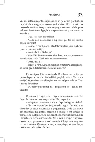 ASSASSINA 33
viu seu saldo da conta. Espantou-se ao perceber que tinham
depositado uma grande soma em dinheiro. Meteu a mão no
bolso do short curto que usava e pegou o celular dado pelo
velhote. Retornou a ligação e surpreendeu-se quando o cara
atendeu:
- Diga. Já achou meu filho?
- Ainda não. Mas achei o depósito que fez em minha
conta. Por quê?
- Não foi o combinado? Os dólares falsos foi uma brin-
cadeira que fiz contigo.
- Você falsifica dinheiro?
- Não. Não é o meu ramo. Mas deve, mesmo, rastrear as
cédulas que te dei. Terá uma enorme surpresa.
- Como assim?
- Espere e verá. Acha que eu não esperarava que quises-
se saber quem falsificou as notas de dólares?
Ela desligou. Estava frustrada. O velhote era muito es-
perto. Esperto demais. Seria difícil pegá-lo com a “boca na
botija”. Aí, recebeu uma ligação, em seu próprio celular. Tra-
tava-se do taxista.
- Oi, posso passar por aí? - Perguntou ele - Tenho no-
vidades.
Quando ele chegou, ela o esperava totalmente nua. Ele
ficou de pau duro assim que a viu. Ela perguntou:
- Vai querer conversar antes ou depois da gente foder?
- Ele não respondeu. Beijou-a de língua. Depois, ma-
mou-lhe os seios empinados e pequeninos. Cada um cabia
em sua boca. Ela gemia baixinho e puxou-o em direção à
cama. Ele a deitou-se nela e caiu de boca em sua xoxota. Num
instante, ela ficou encharcada. Ava girou o corpo e acomo-
dou-se num gostoso meia nove com ele. Chupava-o, enquan-
to era chupada. Quando ele sugou seu pinguelo com força,
no entanto, ela gritou de dor.
 