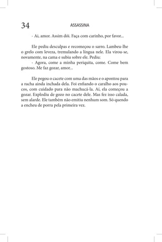 ASSASSINA34
- Ai, amor. Assim dói. Faça com carinho, por favor...
Ele pediu desculpas e recomeçou o sarro. Lambeu-lhe
o grelo com leveza, tremulando a língua nele. Ela virou-se,
novamente, na cama e subiu sobre ele. Pediu:
- Agora, come a minha periquita, come. Come bem
gostoso. Me faz gozar, amor...
Ele pegou o cacete com uma das mãos e o apontou para
a racha ainda inchada dela. Foi enfiando o caralho aos pou-
cos, com cuidado para não machucá-la. Aí, ela começou a
gozar. Explodiu de gozo no cacete dele. Mas fez isso calada,
sem alarde. Ele também não emitiu nenhum som. Só quendo
a encheu de porra pela primeira vez.
 