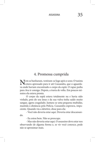 ASSASSINA 35
4. Promessa cumprida
Nem se banharam, vestiram-se logo após o sexo. O taxista
estava apressado para ir até Cassandra, que o aguarda-
va onde haviam encontrado o corpo da espiã. O rapaz pediu
para Ava ir consigo. Depois, a traria de volta. Em poucos mi-
nutos ela estava pronta.
O corpo da espiã estava totalmente nu e havia sido
violado, pois do seu ânus e da sua vulva tinha saído muito
sangue, agora coagulado. Juntara-se uma pequena multidão,
mantida à distância pela Polícia. Cassandra esperava, impa-
ciente. Quando viu a detetive, disse para ela:
- Você não deveria estar aqui. Deveria estar descansan-
do.
- Eu estou bem. Não se preocupe.
- Mas não deveria estar aqui. O assassino deve estar nos
observando de alguma forma e, se vir você conosco, pode
não se aproximar mais.
 