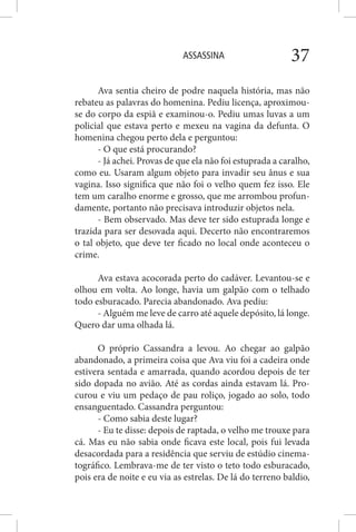 ASSASSINA 37
Ava sentia cheiro de podre naquela história, mas não
rebateu as palavras do homenina. Pediu licença, aproximou-
se do corpo da espiã e examinou-o. Pediu umas luvas a um
policial que estava perto e mexeu na vagina da defunta. O
homenina chegou perto dela e perguntou:
- O que está procurando?
- Já achei. Provas de que ela não foi estuprada a caralho,
como eu. Usaram algum objeto para invadir seu ânus e sua
vagina. Isso significa que não foi o velho quem fez isso. Ele
tem um caralho enorme e grosso, que me arrombou profun-
damente, portanto não precisava introduzir objetos nela.
- Bem observado. Mas deve ter sido estuprada longe e
trazida para ser desovada aqui. Decerto não encontraremos
o tal objeto, que deve ter ficado no local onde aconteceu o
crime.
Ava estava acocorada perto do cadáver. Levantou-se e
olhou em volta. Ao longe, havia um galpão com o telhado
todo esburacado. Parecia abandonado. Ava pediu:
- Alguém me leve de carro até aquele depósito, lá longe.
Quero dar uma olhada lá.
O próprio Cassandra a levou. Ao chegar ao galpão
abandonado, a primeira coisa que Ava viu foi a cadeira onde
estivera sentada e amarrada, quando acordou depois de ter
sido dopada no avião. Até as cordas ainda estavam lá. Pro-
curou e viu um pedaço de pau roliço, jogado ao solo, todo
ensanguentado. Cassandra perguntou:
- Como sabia deste lugar?
- Eu te disse: depois de raptada, o velho me trouxe para
cá. Mas eu não sabia onde ficava este local, pois fui levada
desacordada para a residência que serviu de estúdio cinema-
tográfico. Lembrava-me de ter visto o teto todo esburacado,
pois era de noite e eu via as estrelas. De lá do terreno baldio,
 
