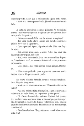 ASSASSINA38
vi este depósito. Achei que já havia estado aqui e tinha razão.
- Você está me surpreendendo. Já está merecendo uma
foda.
A detetive estranhou aquelas palavras. O homenina
era tão sisudo que ela jamais imaginou que ele pudesse dizer
uma piada. Perguntou:
- Está me cantando? Ou isso foi apenas uma piada?
- Foi uma piada, claro. Tenho um caralho enorme e
grosso. Você não o aguentaria.
- Quer apostar? Agora, fiquei excitada. Não vale fugir
de mim.
- Foi apenas uma piada, já disse. Achei que você não
aguentaria levar pica, tão cedo.
- Sim, estou arrombada. Mas sou uma mulher dispos-
ta. Foderia com você, mesmo que isso me deixasse prostrada
novamente.
- Sinto muito, mas você não faz o meu gênero. Descul-
pe.
- Não estou pedindo para a gente se casar ou morar
juntos, porrra. Só quero uma trepada.
Ele esteve olhando para ela, como se estivesse analisan-
do-a. Depois, perguntou:
- Você e o taxista não transaram? Não estão afim un do
outro?
- Não sou propriedade de ninguém. Nem conversamos
sobre isso, eu e ele. Então, eu trepo com quem quiser.
- Ok. Gosto de mocinhas valentes. E não é fácil encon-
trar mulheres que queiram fazer sexo comigo, por ter o pê-
nis de tamanho exagerado. Então, foderemos, sim. Mas só
quando resolvermos este caso de assassinato da nossa amiga,
combinado?
- Combinadíssimo. Chega deu uma coceirinha na xo-
xota. Afe!
 
