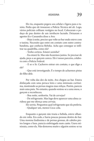ASSASSINA 39
Ele riu, enquanto pegava seu celular e ligava para o ta-
xista. Pediu que ele trouxesse a Polícia Técnica até ali. Logo,
vários policiais colhiam vestígios no local. Colocaram o pe-
daço de pau dentro de um invólucro lacrado. Deixaram o
agentes lá e Cassandra disse a Ava:
- Hoje à noite, preciso que volte ao bar onde esteve com
o taxista. Necessito que entre em contato com outro contra-
bandista, que conhecia Rebeka. Acha que consegue se infil-
trar na quadrilha, como ela?
- Tenho certeza. Estarei sozinha?
- Eu estarei lá. Mas não ficaremos juntos. Se precisar de
ajuda, peça-a ao garçom careca. Ele é nosso parceiro, colabo-
ra com a Polícia Federal.
- E se o Sr. Cachorro entrar em contato, o que digo a
ele?
- Que está investigando. É o tempo de acharmos pistas
do filho dele.
Por volta das dez da noite, Ava chegou ao bar. Estava
disfarçada com uma peruca loira e uma minissaia curtíssi-
ma, mostrando as pernas magras mas roliças. Porém, parecia
mais uma puta. No entanto, quando sentou-se a uma mesa, o
garçom a reconheceu.
- Boa noite, senhorita. Vai de cervejas?
- De refrigerante. Mas logo deve aparecer uma alma ca-
ridosa que me ofereça uma cerveja.
Ele sorriu. Perguntou qual refrigerante que ela preferia.
- Qualquer um, menos Coca-cola.
Enquanto o garçom não trazia a bebida, esteve olhan-
do em volta. Era cedo, e havia poucas pessoas dentro do bar.
Uma morena lindíssima e de pernas grossas, de cabelos pre-
tos longos e lisos, parecia embriagada num canto. Usava mi-
nissaia, como ela. Não demorou muito e alguém sentou-se na
 