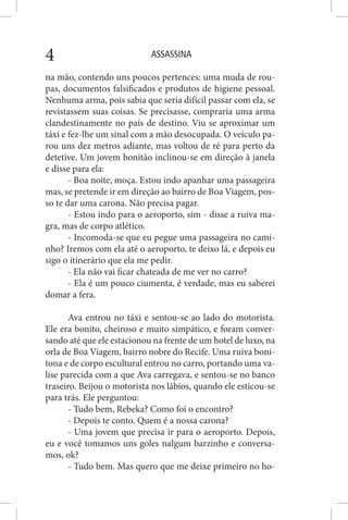 ASSASSINA4
na mão, contendo uns poucos pertences: uma muda de rou-
pas, documentos falsificados e produtos de higiene pessoal.
Nenhuma arma, pois sabia que seria difícil passar com ela, se
revistassem suas coisas. Se precisasse, compraria uma arma
clandestinamente no país de destino. Viu se aproximar um
táxi e fez-lhe um sinal com a mão desocupada. O veículo pa-
rou uns dez metros adiante, mas voltou de ré para perto da
detetive. Um jovem bonitão inclinou-se em direção à janela
e disse para ela:
- Boa noite, moça. Estou indo apanhar uma passageira
mas, se pretende ir em direção ao bairro de Boa Viagem, pos-
so te dar uma carona. Não precisa pagar.
- Estou indo para o aeroporto, sim - disse a ruiva ma-
gra, mas de corpo atlético.
- Incomoda-se que eu pegue uma passageira no cami-
nho? Iremos com ela até o aeroporto, te deixo lá, e depois eu
sigo o itinerário que ela me pedir.
- Ela não vai ficar chateada de me ver no carro?
- Ela é um pouco ciumenta, é verdade, mas eu saberei
domar a fera.
Ava entrou no táxi e sentou-se ao lado do motorista.
Ele era bonito, cheiroso e muito simpático, e foram conver-
sando até que ele estacionou na frente de um hotel de luxo, na
orla de Boa Viagem, bairro nobre do Recife. Uma ruiva boni-
tona e de corpo escultural entrou no carro, portando uma va-
lise parecida com a que Ava carregava, e sentou-se no banco
traseiro. Beijou o motorista nos lábios, quando ele esticou-se
para trás. Ele perguntou:
- Tudo bem, Rebeka? Como foi o encontro?
- Depois te conto. Quem é a nossa carona?
- Uma jovem que precisa ir para o aeroporto. Depois,
eu e você tomamos uns goles nalgum barzinho e conversa-
mos, ok?
- Tudo bem. Mas quero que me deixe primeiro no ho-
 