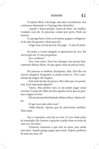 ASSASSINA 41
O sujeito olhou-a de longe, mas não a reconheceu. Ava
continuou chamando-o. O gringo disse baixinho:
- Aquele é barra-pesada. Gosta de bater em mulher.
Cuidado com ele. Se preccisar, estarei por perto. Pode me
chamar.
E o gringo forte e loiro se levantou, pegou o refrigeran-
te da mão do garçom e disse para ele:
- Traga uma cerveja pra ela. Eu pago. - E saiu de junto.
Só então, o recém-chegado se aproximou de Ava. Ela
sorria para ele. O cara perguntou:
- Eu a conheço?
- Sim, meu amor. Você me entregou um pacote hoje,
contendo dólares falsos. Só que agora estou de peruca loira.
Ele pareceu se lembrar, finalmente, dela. Deu-lhe um
sorriso amigável. Perguntou se podia sentar-se. Teve a per-
missão da magra. Ele elogiou:
- Está mais bonita de peruca. Não sabia que era prosti-
tuta. Está esperando alguém?
- Estava. Mas prefiro você, se me puder pagar umas
cervejas. O puto do velho me deu aquelas notas que eu quei-
mei e joguei no lixo.
- Há um pessoal distribuindo dólares falsos. Muitos de-
les.
- O quê você sabe sobre isso?
- Nada demais. Apenas que há americanos metidos.
Mais nada.
Ava o examinou, sem dar na vista. O cara tinha pinta
de retardado. Ele chamou o garçom e pediu duas cervejas de
uma vez. Ela disse:
- Primeiro, tomemos a que está na mesa, pois ainda
está meia. Aquele gringo pagou para mim. Depois, pedimos
de uma em uma, tá?
 