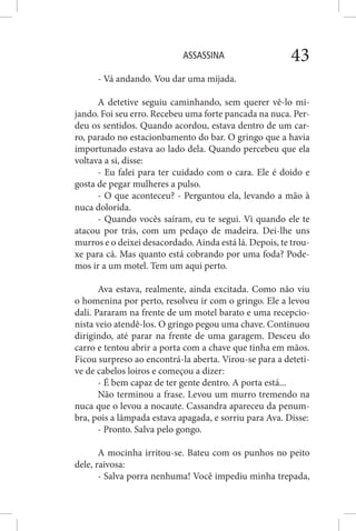 ASSASSINA 43
- Vá andando. Vou dar uma mijada.
A detetive seguiu caminhando, sem querer vê-lo mi-
jando. Foi seu erro. Recebeu uma forte pancada na nuca. Per-
deu os sentidos. Quando acordou, estava dentro de um car-
ro, parado no estacionbamento do bar. O gringo que a havia
importunado estava ao lado dela. Quando percebeu que ela
voltava a si, disse:
- Eu falei para ter cuidado com o cara. Ele é doido e
gosta de pegar mulheres a pulso.
- O que aconteceu? - Perguntou ela, levando a mão à
nuca dolorida.
- Quando vocês saíram, eu te segui. Vi quando ele te
atacou por trás, com um pedaço de madeira. Dei-lhe uns
murros e o deixei desacordado. Ainda está lá. Depois, te trou-
xe para cá. Mas quanto está cobrando por uma foda? Pode-
mos ir a um motel. Tem um aqui perto.
Ava estava, realmente, ainda excitada. Como não viu
o homenina por perto, resolveu ir com o gringo. Ele a levou
dali. Pararam na frente de um motel barato e uma recepcio-
nista veio atendê-los. O gringo pegou uma chave. Continuou
dirigindo, até parar na frente de uma garagem. Desceu do
carro e tentou abrir a porta com a chave que tinha em mãos.
Ficou surpreso ao encontrá-la aberta. Virou-se para a deteti-
ve de cabelos loiros e começou a dizer:
- É bem capaz de ter gente dentro. A porta está...
Não terminou a frase. Levou um murro tremendo na
nuca que o levou a nocaute. Cassandra apareceu da penum-
bra, pois a lãmpada estava apagada, e sorriu para Ava. Disse:
- Pronto. Salva pelo gongo.
A mocinha irritou-se. Bateu com os punhos no peito
dele, raivosa:
- Salva porra nenhuma! Você impediu minha trepada,
 