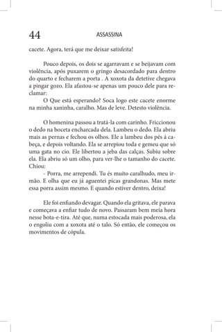 ASSASSINA44
cacete. Agora, terá que me deixar satisfeita!
Pouco depois, os dois se agarravam e se beijavam com
violência, após puxarem o gringo desacordado para dentro
do quarto e fecharem a porta . A xoxota da detetive chegava
a pingar gozo. Ela afastou-se apenas um pouco dele para re-
clamar:
O Que está esperando? Soca logo este cacete enorme
na minha xaninha, caralho. Mas de leve. Detesto violência.
O homenina passou a tratá-la com carinho. Friccionou
o dedo na boceta encharcada dela. Lambeu o dedo. Ela abriu
mais as pernas e fechou os olhos. Ele a lambeu dos pés á ca-
beça, e depois voltando. Ela se arrepiou toda e gemeu que só
uma gata no cio. Ele libertou a jeba das calças. Subiu sobre
ela. Ela abriu só um olho, para ver-lhe o tamanho do cacete.
Chiou:
- Porra, me arrependi. Tu és muito caralhudo, meu ir-
mão. E olha que eu já aguentei picas grandonas. Mas mete
essa porra assim mesmo. E quando estiver dentro, deixa!
Ele foi enfiando devagar. Quando ela gritava, ele parava
e começava a enfiar tudo de novo. Passaram bem meia hora
nesse bota-e-tira. Até que, numa estocada mais poderosa, ela
o engoliu com a xoxota até o talo. Só então, ele começou os
movimentos de cópula.
 