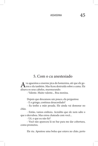 ASSASSINA 45
5. Com o cu anestesiado
Ava aguentou a enorme pica do homenina, até que ele go-
zou e ela também. Mas ficou destruída sobre a cama. Ele
alisava os seus cabelos, murmurando:
- Valente. Muito valente... Boa menina.
Depois que descansou um pouco, ela perguntou:
- E o gringo, continua desacordado?
- Eu tenho a mão pesada. Ele ainda vai demorar no
chão.
- Então, vamos embora. Acredito que ele nem sabe o
que o derrubou. Mas estou chateada com você...
- Ué, o que eu não fiz?
- Você não apareceu lá no bar para me dar cobertura,
como prometeu.
Ele riu. Apontou uma bolsa que estava no chão, perto
 