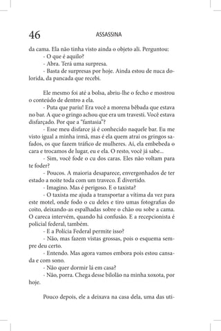 ASSASSINA46
da cama. Ela não tinha visto ainda o objeto ali. Perguntou:
- O que é aquilo?
- Abra. Terá uma surpresa.
- Basta de surpresas por hoje. Ainda estou de nuca do-
lorida, da pancada que recebi.
Ele mesmo foi até a bolsa, abriu-lhe o fecho e mostrou
o conteúdo de dentro a ela.
- Puta que pariu! Era você a morena bêbada que estava
no bar. A que o gringo achou que era um travesti. Você estava
disfarçado. Por que a “fantasia”?
- Esse meu disfarce já é conhecido naquele bar. Eu me
visto igual a minha irmã, mas é ela quem atrai os gringos sa-
fados, os que fazem tráfico de mulheres. Aí, ela embebeda o
cara e trocamos de lugar, eu e ela. O resto, você já sabe...
- Sim, você fode o cu dos caras. Eles não voltam para
te foder?
- Poucos. A maioria desaparece, envergonhados de ter
estado a noite toda com um traveco. É divertido.
- Imagino. Mas é perigoso. E o taxista?
- O taxista me ajuda a transportar a vítima da vez para
este motel, onde fodo o cu deles e tiro umas fotografias do
coito, deixando-as espalhadas sobre o chão ou sobe a cama.
O careca intervém, quando há confusão. E a recepcionista é
policial federal, também.
- E a Polícia Federal permite isso?
- Não, mas fazem vistas grossas, pois o esquema sem-
pre deu certo.
- Entendo. Mas agora vamos embora pois estou cansa-
da e com sono.
- Não quer dormir lá em casa?
- Não, porra. Chega desse bilolão na minha xoxota, por
hoje.
Pouco depois, ele a deixava na casa dela, uma das uti-
 
