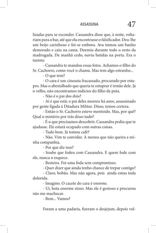 ASSASSINA 47
lizadas para se esconder. Cassandra disse que, à noite, volta-
riam para o bar, até que ela encontrasse o falsificador. Deu-lhe
um beijo carinhoso e foi-se embora. Ava tomou um banho
demorado e caiu na cama. Dormiu durante todo o resto da
madrugada. De manhã cedo, ouviu batidas na porta. Era o
taxista:
- Cassandra te mandou essas fotos. Achamos o filho do
Sr. Cachorro, como você o chama. Mas tem algo estranho...
- O que tem?
- O cara é um cineasta fracassado, procurado por estu-
pro. Mas o abestalhado que queria te estuprar é irmão dele. Já
o velho, não encontramos indícios do filho da puta.
- Não é o pai dos dois?
- Aí é que está: o pai deles morreu há anos, assassinado
por gente ligada à Ditadura Militar. Disso, temos certeza.
- Então o Sr. Cachorro esteve mentindo. Mas, por quê?
Qual o mistério por trás disso tudo?
- É o que precisamos descobrir. Cassandra pediu que te
ajudasse. Ele estará ocupado com outras coisas.
- Tudo bem. Já tomou café?
- Não. Vim te convidar. A menos que não queira a mi-
nha companhia.
- Por que diz isso?
- Soube que fodeu com Cassandra. E quem fode com
ele, nunca o esquece.
- Besteira. Foi uma foda sem compromisso.
- Quer dizer que ainda tenho chance de trepar contigo?
- Claro, bobão. Mas não agora, pois ainda estou toda
dolorida.
- Imagino. O cacete do cara é enorme.
- Ui, bota enorme nisso. Mas ele é gostoso e procurou
não me machucar.
- Bem... Vamos?
Foram a uma padaria, fizeram o desjejum, depois vol-
 