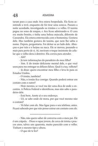 ASSASSINA48
taram para a casa onde Ava estava hospedada. Ela ficou as-
sistindo a tevê, enquanto ele foi tirar uma soneca. Passara a
noite acordado, investigando os irmãos e o velho. O taxista
pegou no sono de roupas, e Ava ficou admirando-o. O cara
era muito bonito, e tinha uma beleza máscula, diferente de
Cassandra. Ela estava enternecida com o homenina. Gostava
dele. Mas também gostava do taxista, que nem lhe sabia o
nome. Depois, perguntaria. Foi deitar-se ao lado dele. Abra-
çou-o por trás e o beijou na nuca. Ele se moveu, puxando-a
mais para perto de si. Aí, ouviram o toque insistente do celu-
lar que o velho dera à detetive. Ela correu para atender.
- Alô?
- Já tem informações do paradeiro do meu filho?
- Sim. E do irmão deficiente mental dele, o que você
usou para me entregar os dólares falsos. Qual é a tua, velhote?
- Já disse: quero encontrar meu filho e leva-lo para os
Estados Unidos.
- O irmão, também?
- Não, o irmão fica comigo. Quando poderá entrar em
contato com o outro?
- Hoje mesmo, se você me der uma dica de onde o en-
contro. A Polícia Federal o identificou, mas não sabe o para-
deiro dele.
- Está bem. Anote aí o seu endereço.
- Ué, se sabe onde ele mora, por que você mesmo não
o contata?
- Vá falar com ele. Mas ligue para o seu telefone, antes.
Ficará sabendo por que não posso entrar em contato com ele.
****************************
- Não, não quero saber de conversa com o meu pai. Ele
é um crápula. - Disse o rapaz jovem, de cerca de trinta e pou-
cos anos, talvez uns quarenta, muito parecido com o velho.
Tinham o mesmo tipo e altura.
- O que ele te fez?
 