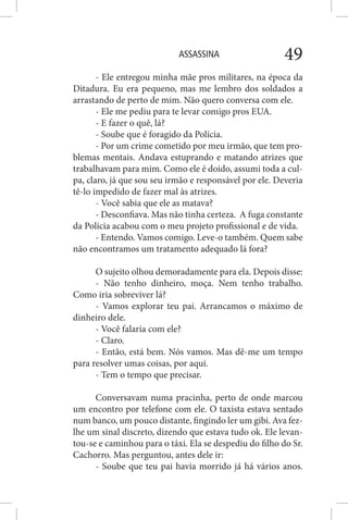 ASSASSINA 49
- Ele entregou minha mãe pros militares, na época da
Ditadura. Eu era pequeno, mas me lembro dos soldados a
arrastando de perto de mim. Não quero conversa com ele.
- Ele me pediu para te levar comigo pros EUA.
- E fazer o quê, lá?
- Soube que é foragido da Polícia.
- Por um crime cometido por meu irmão, que tem pro-
blemas mentais. Andava estuprando e matando atrizes que
trabalhavam para mim. Como ele é doido, assumi toda a cul-
pa, claro, já que sou seu irmão e responsável por ele. Deveria
tê-lo impedido de fazer mal às atrizes.
- Você sabia que ele as matava?
- Desconfiava. Mas não tinha certeza. A fuga constante
da Polícia acabou com o meu projeto profissional e de vida.
- Entendo. Vamos comigo. Leve-o também. Quem sabe
não encontramos um tratamento adequado lá fora?
O sujeito olhou demoradamente para ela. Depois disse:
- Não tenho dinheiro, moça. Nem tenho trabalho.
Como iria sobreviver lá?
- Vamos explorar teu pai. Arrancamos o máximo de
dinheiro dele.
- Você falaria com ele?
- Claro.
- Então, está bem. Nós vamos. Mas dê-me um tempo
para resolver umas coisas, por aqui.
- Tem o tempo que precisar.
Conversavam numa pracinha, perto de onde marcou
um encontro por telefone com ele. O taxista estava sentado
num banco, um pouco distante, fingindo ler um gibi. Ava fez-
lhe um sinal discreto, dizendo que estava tudo ok. Ele levan-
tou-se e caminhou para o táxi. Ela se despediu do filho do Sr.
Cachorro. Mas perguntou, antes dele ir:
- Soube que teu pai havia morrido já há vários anos.
 