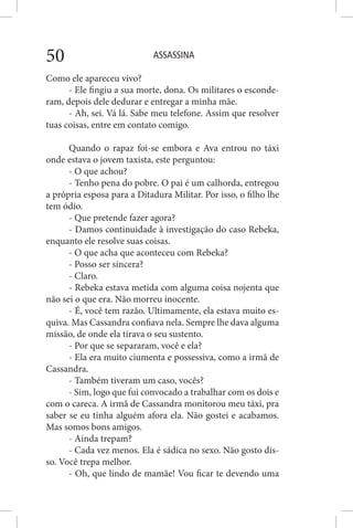 ASSASSINA50
Como ele apareceu vivo?
- Ele fingiu a sua morte, dona. Os militares o esconde-
ram, depois dele dedurar e entregar a minha mãe.
- Ah, sei. Vá lá. Sabe meu telefone. Assim que resolver
tuas coisas, entre em contato comigo.
Quando o rapaz foi-se embora e Ava entrou no táxi
onde estava o jovem taxista, este perguntou:
- O que achou?
- Tenho pena do pobre. O pai é um calhorda, entregou
a própria esposa para a Ditadura Militar. Por isso, o filho lhe
tem ódio.
- Que pretende fazer agora?
- Damos continuidade à investigação do caso Rebeka,
enquanto ele resolve suas coisas.
- O que acha que aconteceu com Rebeka?
- Posso ser sincera?
- Claro.
- Rebeka estava metida com alguma coisa nojenta que
não sei o que era. Não morreu inocente.
- É, você tem razão. Ultimamente, ela estava muito es-
quiva. Mas Cassandra confiava nela. Sempre lhe dava alguma
missão, de onde ela tirava o seu sustento.
- Por que se separaram, você e ela?
- Ela era muito ciumenta e possessiva, como a irmã de
Cassandra.
- Também tiveram um caso, vocês?
- Sim, logo que fui convocado a trabalhar com os dois e
com o careca. A irmã de Cassandra monitorou meu táxi, pra
saber se eu tinha alguém afora ela. Não gostei e acabamos.
Mas somos bons amigos.
- Ainda trepam?
- Cada vez menos. Ela é sádica no sexo. Não gosto dis-
so. Você trepa melhor.
- Oh, que lindo de mamãe! Vou ficar te devendo uma
 