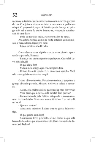 ASSASSINA52
recinto e o taxista estava conversando com o careca, garçom
do bar. O sujeito sentou-se sozinho a uma mesa e pediu um
uísque. O garçom foi pegar. A detetive pediu licença ao grin-
go e foi até a mesa do outro. Sentou-se, sem pedir autoriza-
ção. O cara disse:
- Pode se mandar, vadia. Não estou afim de putas.
Ava estava vestida como na noite anterior, com minis-
saia e peruca loira. Disse pro cara:
- Estou substituindo Rebeka.
O cara levantou-se rápido e sacou uma pistola, apon-
tando-a para ela. Rosnou:
- Então, é tão catraia quanto aquela puta. Cadê ela? Le-
ve-me a ela, já!
- O que ela te fez?
- Matou meu amigo, que era cúmplice dela.
- Relaxe. Ela está morta. E eu não estou sozinha. Você
não conseguiria me arrastar daqui.
O cara olhou em volta. Percebeu o taxista, o garçom e o
gringo olhando para ele. Abaixou a pistola e voltou a sentar-
se.
- Assim, está melhor. Estou querendo apenas conversar.
- Você disse que a catraia está morta? Tem provas?
- Foi encontrada pela Polícia, estuprada e assassinada,
num terreno baldio. Deve estar nos noticiários. E eu estive lá
no local.
- Quem a matou?
- Ainda não sabemos. É disso que eu queria falar con-
tigo.
- O que ganho com isso?
- Continuará livre, prometo, se me contar o que está
havendo. Mas tem que ser convincente. Caso contrário, te de-
nuncio à Federal.
 