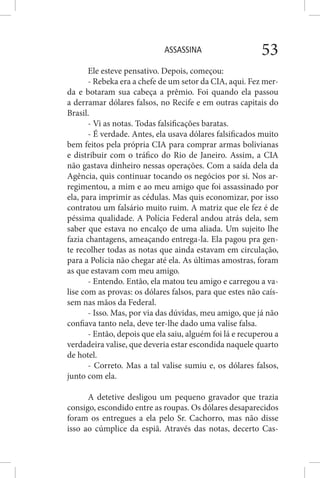 ASSASSINA 53
Ele esteve pensativo. Depois, começou:
- Rebeka era a chefe de um setor da CIA, aqui. Fez mer-
da e botaram sua cabeça a prêmio. Foi quando ela passou
a derramar dólares falsos, no Recife e em outras capitais do
Brasil.
- Vi as notas. Todas falsificações baratas.
- É verdade. Antes, ela usava dólares falsificados muito
bem feitos pela própria CIA para comprar armas bolivianas
e distribuir com o tráfico do Rio de Janeiro. Assim, a CIA
não gastava dinheiro nessas operações. Com a saída dela da
Agência, quis continuar tocando os negócios por si. Nos ar-
regimentou, a mim e ao meu amigo que foi assassinado por
ela, para imprimir as cédulas. Mas quis economizar, por isso
contratou um falsário muito ruim. A matriz que ele fez é de
péssima qualidade. A Polícia Federal andou atrás dela, sem
saber que estava no encalço de uma aliada. Um sujeito lhe
fazia chantagens, ameaçando entrega-la. Ela pagou pra gen-
te recolher todas as notas que ainda estavam em circulação,
para a Policia não chegar até ela. As últimas amostras, foram
as que estavam com meu amigo.
- Entendo. Então, ela matou teu amigo e carregou a va-
lise com as provas: os dólares falsos, para que estes não caís-
sem nas mãos da Federal.
- Isso. Mas, por via das dúvidas, meu amigo, que já não
confiava tanto nela, deve ter-lhe dado uma valise falsa.
- Então, depois que ela saiu, alguém foi lá e recuperou a
verdadeira valise, que deveria estar escondida naquele quarto
de hotel.
- Correto. Mas a tal valise sumiu e, os dólares falsos,
junto com ela.
A detetive desligou um pequeno gravador que trazia
consigo, escondido entre as roupas. Os dólares desaparecidos
foram os entregues a ela pelo Sr. Cachorro, mas não disse
isso ao cúmplice da espiã. Através das notas, decerto Cas-
 