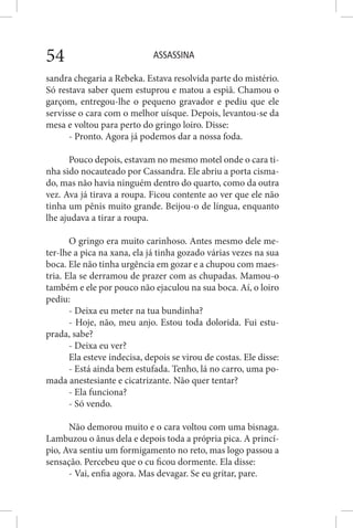 ASSASSINA54
sandra chegaria a Rebeka. Estava resolvida parte do mistério.
Só restava saber quem estuprou e matou a espiã. Chamou o
garçom, entregou-lhe o pequeno gravador e pediu que ele
servisse o cara com o melhor uísque. Depois, levantou-se da
mesa e voltou para perto do gringo loiro. Disse:
- Pronto. Agora já podemos dar a nossa foda.
Pouco depois, estavam no mesmo motel onde o cara ti-
nha sido nocauteado por Cassandra. Ele abriu a porta cisma-
do, mas não havia ninguém dentro do quarto, como da outra
vez. Ava já tirava a roupa. Ficou contente ao ver que ele não
tinha um pênis muito grande. Beijou-o de língua, enquanto
lhe ajudava a tirar a roupa.
O gringo era muito carinhoso. Antes mesmo dele me-
ter-lhe a pica na xana, ela já tinha gozado várias vezes na sua
boca. Ele não tinha urgência em gozar e a chupou com maes-
tria. Ela se derramou de prazer com as chupadas. Mamou-o
também e ele por pouco não ejaculou na sua boca. Aí, o loiro
pediu:
- Deixa eu meter na tua bundinha?
- Hoje, não, meu anjo. Estou toda dolorida. Fui estu-
prada, sabe?
- Deixa eu ver?
Ela esteve indecisa, depois se virou de costas. Ele disse:
- Está ainda bem estufada. Tenho, lá no carro, uma po-
mada anestesiante e cicatrizante. Não quer tentar?
- Ela funciona?
- Só vendo.
Não demorou muito e o cara voltou com uma bisnaga.
Lambuzou o ânus dela e depois toda a própria pica. A princí-
pio, Ava sentiu um formigamento no reto, mas logo passou a
sensação. Percebeu que o cu ficou dormente. Ela disse:
- Vai, enfia agora. Mas devagar. Se eu gritar, pare.
 